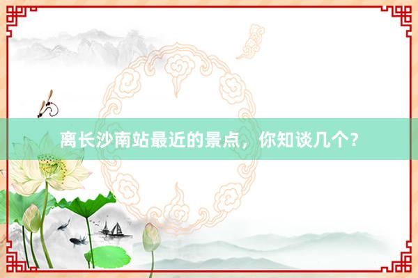 离长沙南站最近的景点，你知谈几个？