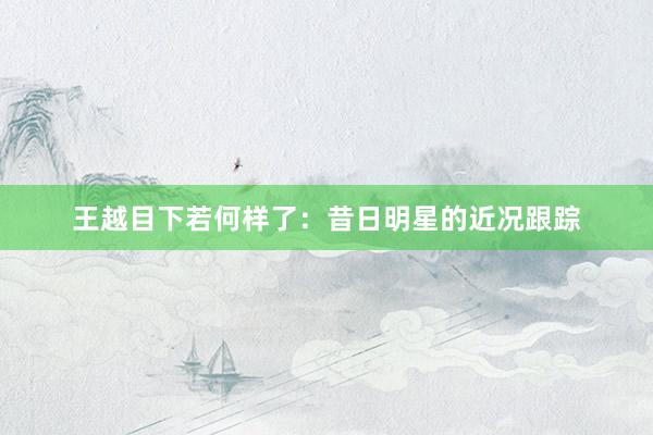 王越目下若何样了：昔日明星的近况跟踪