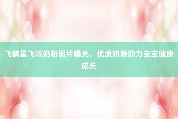 飞鹤星飞帆奶粉图片曝光，优质奶源助力宝宝健康成长