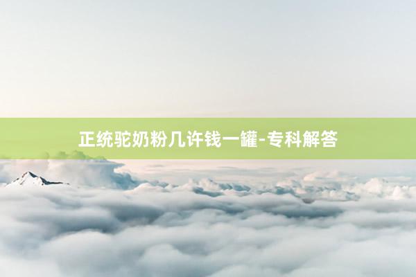正统驼奶粉几许钱一罐-专科解答