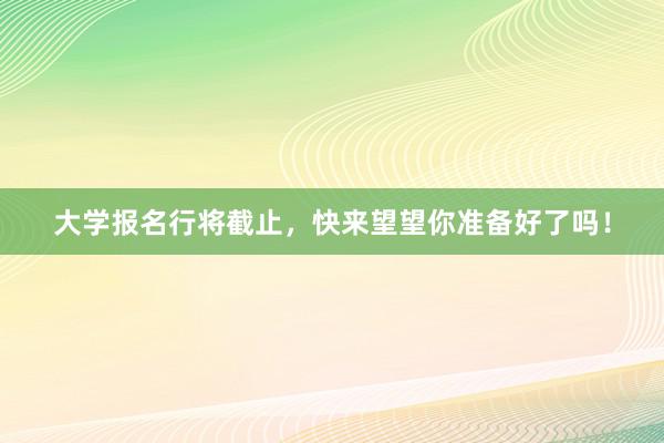大学报名行将截止，快来望望你准备好了吗！