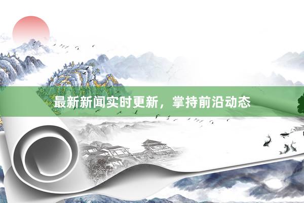 最新新闻实时更新，掌持前沿动态